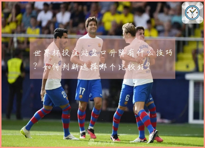 世界杯投注站盘口升降有什么技巧？如何判断选择哪个比较好？