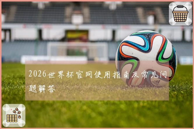 2026世界杯官网使用指南及常见问题解答