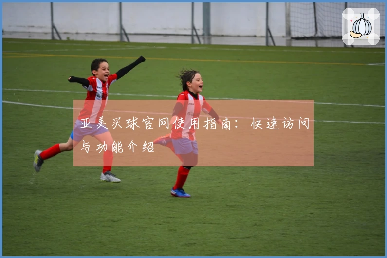 亚美买球官网使用指南：快速访问与功能介绍